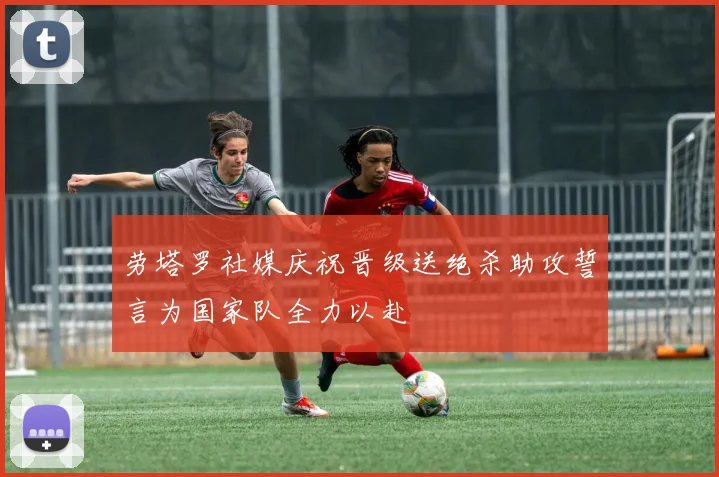 劳塔罗社媒庆祝晋级送绝杀助攻誓言为国家队全力以赴